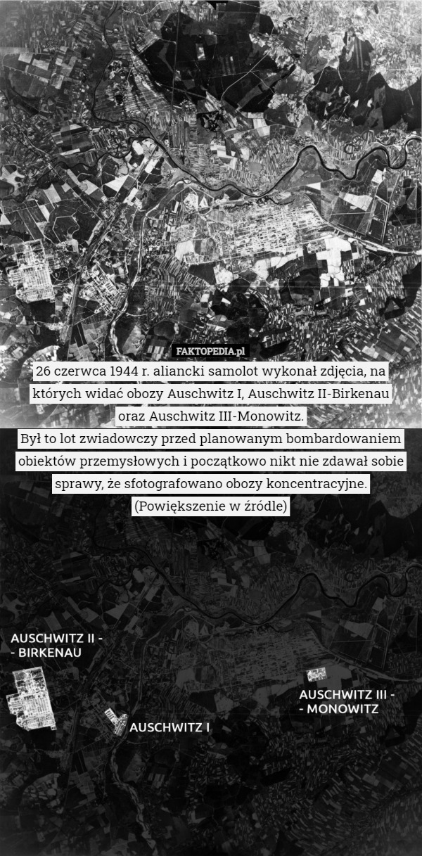 26 czerwca 1944 r. aliancki samolot wykonał zdjęcia, na których widać obozy Auschwitz I, Auschwitz II-Birkenau
 oraz Auschwitz III-Monowitz.
Był to lot zwiadowczy przed planowanym bombardowaniem obiektów przemysłowych i początkowo nikt nie zdawał sobie sprawy, że sfotografowano obozy koncentracyjne.
(Powiększenie w źródle) 