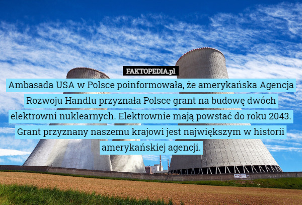 Ambasada USA w Polsce poinformowała, że amerykańska Agencja Rozwoju Handlu przyznała Polsce grant na budowę dwóch elektrowni nuklearnych. Elektrownie mają powstać do roku 2043.
Grant przyznany naszemu krajowi jest największym w historii amerykańskiej agencji. 