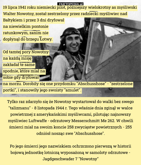 19 lipca 1941 roku niemiecki pilot, późniejszy wielokrotny as myśliwski Walter Nowotny, został zestrzelony przez radziecki myśliwiec nad Bałtykiem i przez 3 dni dryfował
na niewielkim pontonie
ratunkowym, zanim nie
dopłynął do brzegu Łotwy.

Od tamtej pory Nowotny
na każdą misję
zakładał te same
spodnie, które miał na
sobie gdy dryfował
na morzu. Dorobiły się one przydomku "Abschusshose" - "zestrzelone portki", i stanowiły jego swoisty "amulet". Tylko raz zdarzyło się że Nowotny wystartował do walki bez swego "talizmanu" - 8 listopada 1944 r. Tego właśnie dnia zginął w walce powietrznej z amerykańskimi myśliwcami, pilotując najnowszy myśliwiec Luftwaffe - odrzutowy Messerschmitt Me 262. W chwili śmierci miał na swoim koncie 258 zwycięstw powietrznych - 255 odniósł nosząc swe "Abschusshose".

Po jego śmierci jego nazwiskiem ochrzczono pierwszą w historii bojową jednostkę lotniczą wyposażoną w samoloty odrzutowe - Jagdgeschwader 7 "Nowotny" 