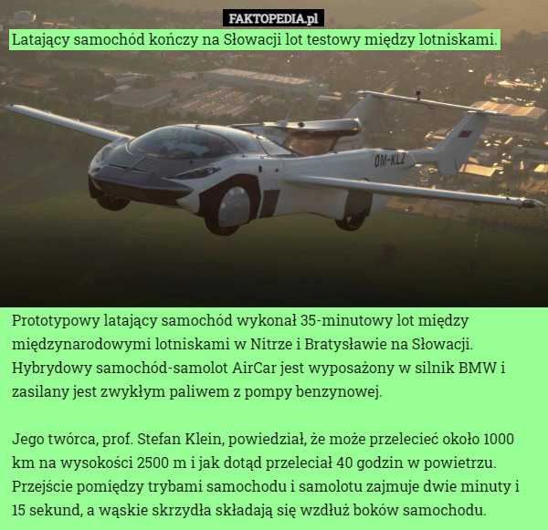 Latający samochód kończy na Słowacji lot testowy między lotniskami. Prototypowy latający samochód wykonał 35-minutowy lot między międzynarodowymi lotniskami w Nitrze i Bratysławie na Słowacji. Hybrydowy samochód-samolot AirCar jest wyposażony w silnik BMW i zasilany jest zwykłym paliwem z pompy benzynowej. 

Jego twórca, prof. Stefan Klein, powiedział, że może przelecieć około 1000 km na wysokości 2500 m i jak dotąd przeleciał 40 godzin w powietrzu. Przejście pomiędzy trybami samochodu i samolotu zajmuje dwie minuty i 15 sekund, a wąskie skrzydła składają się wzdłuż boków samochodu. 