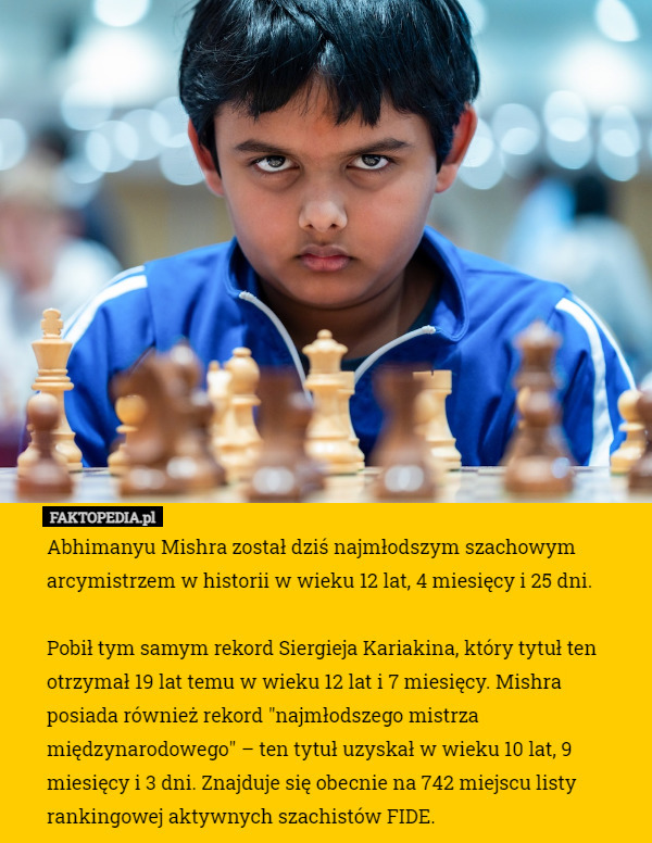 Abhimanyu Mishra został dziś najmłodszym szachowym arcymistrzem w historii w wieku 12 lat, 4 miesięcy i 25 dni. 

Pobił tym samym rekord Siergieja Kariakina, który tytuł ten otrzymał 19 lat temu w wieku 12 lat i 7 miesięcy. Mishra posiada również rekord "najmłodszego mistrza międzynarodowego" – ten tytuł uzyskał w wieku 10 lat, 9 miesięcy i 3 dni. Znajduje się obecnie na 742 miejscu listy rankingowej aktywnych szachistów FIDE. 