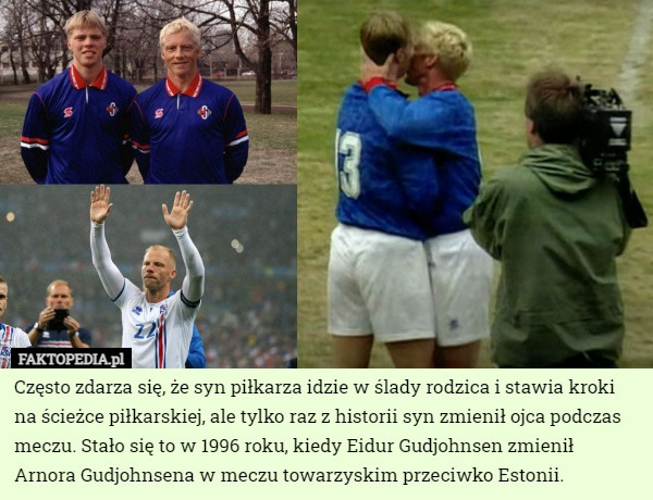 Często zdarza się, że syn piłkarza idzie w ślady rodzica i stawia kroki na ścieżce piłkarskiej, ale tylko raz z historii syn zmienił ojca podczas meczu. Stało się to w 1996 roku, kiedy Eidur Gudjohnsen zmienił  Arnora Gudjohnsena w meczu towarzyskim przeciwko Estonii. 