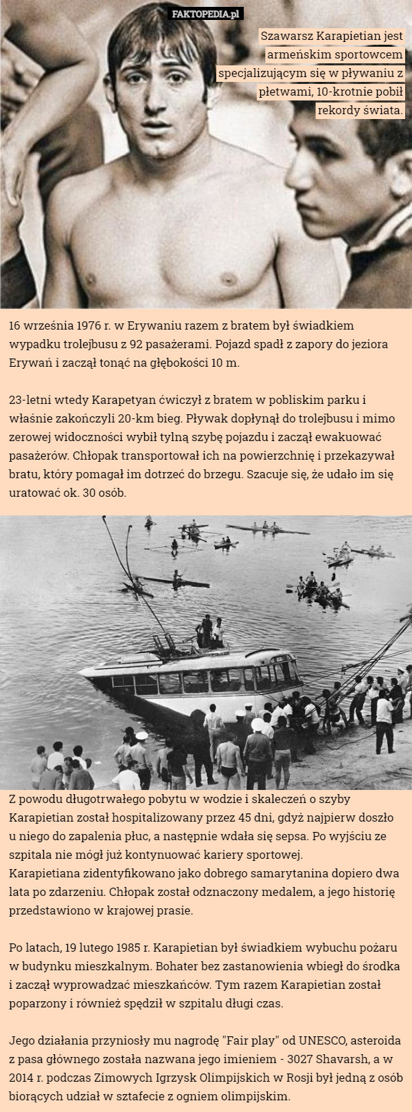 Szawarsz Karapietian jest armeńskim sportowcem specjalizującym się w pływaniu z płetwami, 10-krotnie pobił rekordy świata. 16 września 1976 r. w Erywaniu razem z bratem był świadkiem wypadku trolejbusu z 92 pasażerami. Pojazd spadł z zapory do jeziora Erywań i zaczął tonąć na głębokości 10 m.

23-letni wtedy Karapetyan ćwiczył z bratem w pobliskim parku i właśnie zakończyli 20-km bieg. Pływak dopłynął do trolejbusu i mimo zerowej widoczności wybił tylną szybę pojazdu i zaczął ewakuować pasażerów. Chłopak transportował ich na powierzchnię i przekazywał bratu, który pomagał im dotrzeć do brzegu. Szacuje się, że udało im się uratować ok. 30 osób. Z powodu długotrwałego pobytu w wodzie i skaleczeń o szyby Karapietian został hospitalizowany przez 45 dni, gdyż najpierw doszło u niego do zapalenia płuc, a następnie wdała się sepsa. Po wyjściu ze szpitala nie mógł już kontynuować kariery sportowej.
Karapietiana zidentyfikowano jako dobrego samarytanina dopiero dwa lata po zdarzeniu. Chłopak został odznaczony medalem, a jego historię przedstawiono w krajowej prasie.

Po latach, 19 lutego 1985 r. Karapietian był świadkiem wybuchu pożaru w budynku mieszkalnym. Bohater bez zastanowienia wbiegł do środka i zaczął wyprowadzać mieszkańców. Tym razem Karapietian został poparzony i również spędził w szpitalu długi czas.

Jego działania przyniosły mu nagrodę "Fair play" od UNESCO, asteroida z pasa głównego została nazwana jego imieniem - 3027 Shavarsh, a w 2014 r. podczas Zimowych Igrzysk Olimpijskich w Rosji był jedną z osób biorących udział w sztafecie z ogniem olimpijskim. 