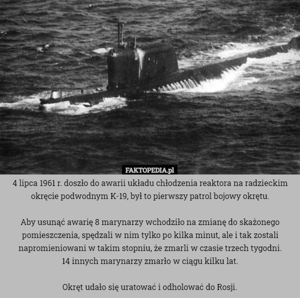4 lipca 1961 r. doszło do awarii układu chłodzenia reaktora na radzieckim okręcie podwodnym K-19, był to pierwszy patrol bojowy okrętu.

Aby usunąć awarię 8 marynarzy wchodziło na zmianę do skażonego pomieszczenia, spędzali w nim tylko po kilka minut, ale i tak zostali napromieniowani w takim stopniu, że zmarli w czasie trzech tygodni.
14 innych marynarzy zmarło w ciągu kilku lat.

Okręt udało się uratować i odholować do Rosji. 