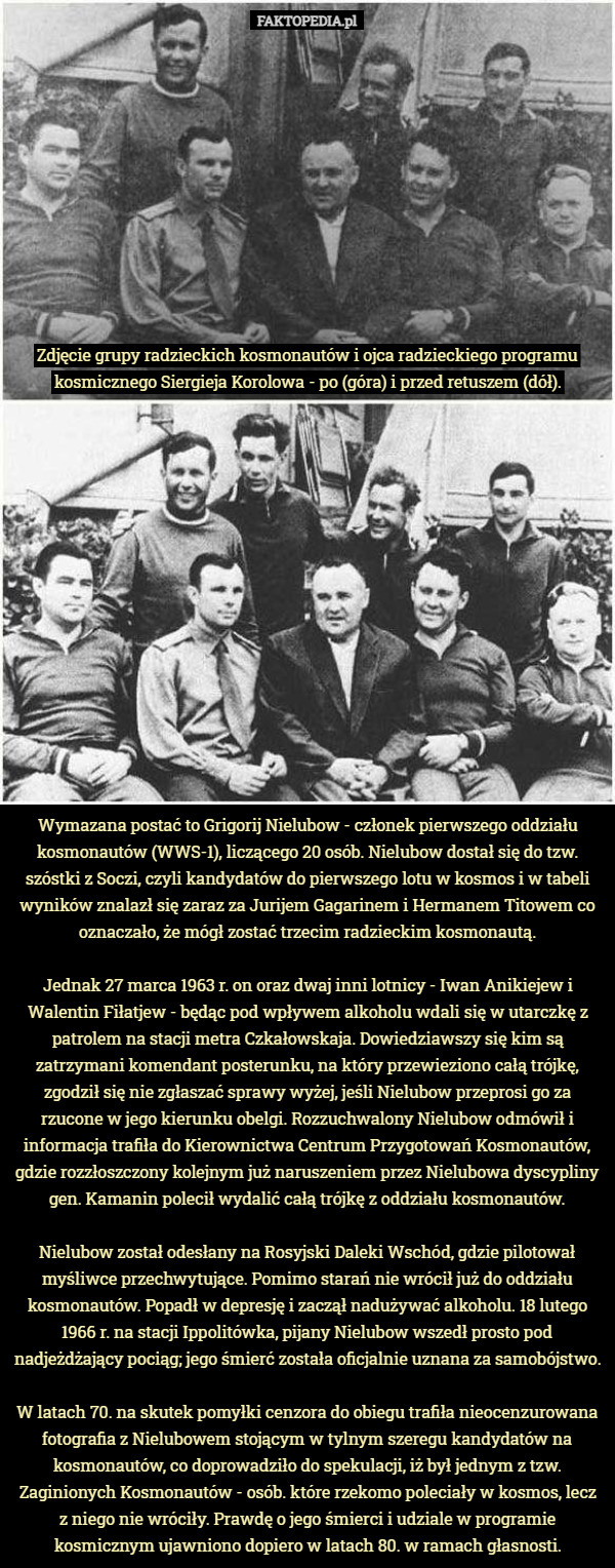Zdjęcie grupy radzieckich kosmonautów i ojca radzieckiego programu kosmicznego Siergieja Korolowa - po (góra) i przed retuszem (dół). Wymazana postać to Grigorij Nielubow - członek pierwszego oddziału kosmonautów (WWS-1), liczącego 20 osób. Nielubow dostał się do tzw. szóstki z Soczi, czyli kandydatów do pierwszego lotu w kosmos i w tabeli wyników znalazł się zaraz za Jurijem Gagarinem i Hermanem Titowem co oznaczało, że mógł zostać trzecim radzieckim kosmonautą.

Jednak 27 marca 1963 r. on oraz dwaj inni lotnicy - Iwan Anikiejew i Walentin Fiłatjew - będąc pod wpływem alkoholu wdali się w utarczkę z patrolem na stacji metra Czkałowskaja. Dowiedziawszy się kim są zatrzymani komendant posterunku, na który przewieziono całą trójkę, zgodził się nie zgłaszać sprawy wyżej, jeśli Nielubow przeprosi go za rzucone w jego kierunku obelgi. Rozzuchwalony Nielubow odmówił i informacja trafiła do Kierownictwa Centrum Przygotowań Kosmonautów, gdzie rozzłoszczony kolejnym już naruszeniem przez Nielubowa dyscypliny gen. Kamanin polecił wydalić całą trójkę z oddziału kosmonautów.

Nielubow został odesłany na Rosyjski Daleki Wschód, gdzie pilotował myśliwce przechwytujące. Pomimo starań nie wrócił już do oddziału kosmonautów. Popadł w depresję i zaczął nadużywać alkoholu. 18 lutego 1966 r. na stacji Ippolitówka, pijany Nielubow wszedł prosto pod nadjeżdżający pociąg; jego śmierć została oficjalnie uznana za samobójstwo.

W latach 70. na skutek pomyłki cenzora do obiegu trafiła nieocenzurowana fotografia z Nielubowem stojącym w tylnym szeregu kandydatów na kosmonautów, co doprowadziło do spekulacji, iż był jednym z tzw. Zaginionych Kosmonautów - osób. które rzekomo poleciały w kosmos, lecz z niego nie wróciły. Prawdę o jego śmierci i udziale w programie kosmicznym ujawniono dopiero w latach 80. w ramach głasnosti. 