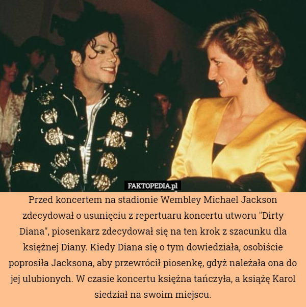 Przed koncertem na stadionie Wembley Michael Jackson zdecydował o usunięciu z repertuaru koncertu utworu "Dirty Diana", piosenkarz zdecydował się na ten krok z szacunku dla księżnej Diany. Kiedy Diana się o tym dowiedziała, osobiście poprosiła Jacksona, aby przewrócił piosenkę, gdyż należała ona do jej ulubionych. W czasie koncertu księżna tańczyła, a książę Karol siedział na swoim miejscu. 