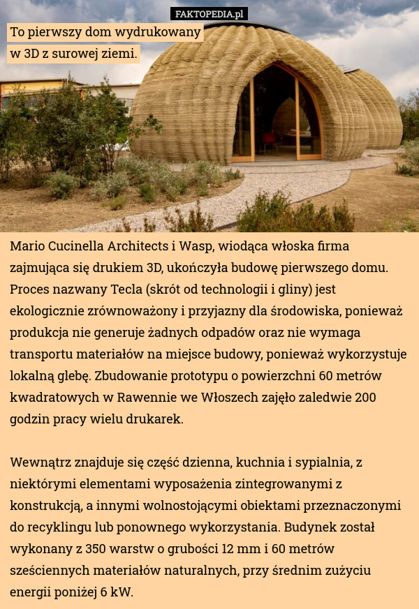 To pierwszy dom wydrukowany
w 3D z surowej ziemi. Mario Cucinella Architects i Wasp, wiodąca włoska firma zajmująca się drukiem 3D, ukończyła budowę pierwszego domu. Proces nazwany Tecla (skrót od technologii i gliny) jest ekologicznie zrównoważony i przyjazny dla środowiska, ponieważ produkcja nie generuje żadnych odpadów oraz nie wymaga transportu materiałów na miejsce budowy, ponieważ wykorzystuje lokalną glebę. Zbudowanie prototypu o powierzchni 60 metrów kwadratowych w Rawennie we Włoszech zajęło zaledwie 200 godzin pracy wielu drukarek.

Wewnątrz znajduje się część dzienna, kuchnia i sypialnia, z niektórymi elementami wyposażenia zintegrowanymi z konstrukcją, a innymi wolnostojącymi obiektami przeznaczonymi do recyklingu lub ponownego wykorzystania. Budynek został wykonany z 350 warstw o grubości 12 mm i 60 metrów sześciennych materiałów naturalnych, przy średnim zużyciu energii poniżej 6 kW. 