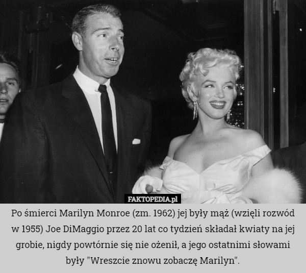 Po śmierci Marilyn Monroe (zm. 1962) jej były mąż (wzięli rozwód w 1955) Joe DiMaggio przez 20 lat co tydzień składał kwiaty na jej grobie, nigdy powtórnie się nie ożenił, a jego ostatnimi słowami były "Wreszcie znowu zobaczę Marilyn". 