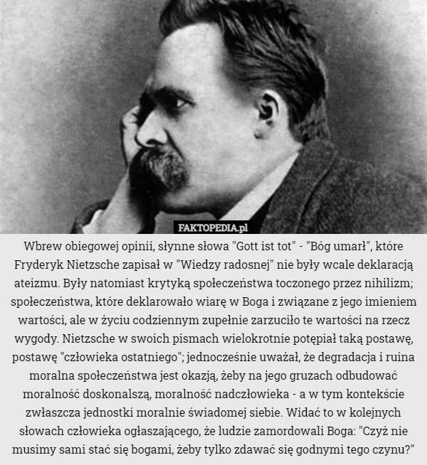 Wbrew obiegowej opinii, słynne słowa "Gott ist tot" - "Bóg umarł", które Fryderyk Nietzsche zapisał w "Wiedzy radosnej" nie były wcale deklaracją ateizmu. Były natomiast krytyką społeczeństwa toczonego przez nihilizm; społeczeństwa, które deklarowało wiarę w Boga i związane z jego imieniem wartości, ale w życiu codziennym zupełnie zarzuciło te wartości na rzecz wygody. Nietzsche w swoich pismach wielokrotnie potępiał taką postawę, postawę "człowieka ostatniego"; jednocześnie uważał, że degradacja i ruina moralna społeczeństwa jest okazją, żeby na jego gruzach odbudować moralność doskonalszą, moralność nadczłowieka - a w tym kontekście zwłaszcza jednostki moralnie świadomej siebie. Widać to w kolejnych słowach człowieka ogłaszającego, że ludzie zamordowali Boga: "Czyż nie musimy sami stać się bogami, żeby tylko zdawać się godnymi tego czynu?" 