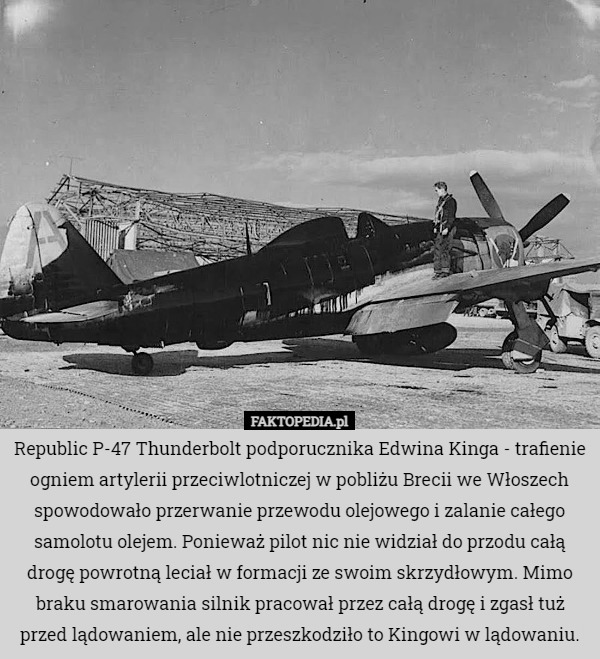 Republic P-47 Thunderbolt podporucznika Edwina Kinga - trafienie ogniem artylerii przeciwlotniczej w pobliżu Brecii we Włoszech spowodowało przerwanie przewodu olejowego i zalanie całego samolotu olejem. Ponieważ pilot nic nie widział do przodu całą drogę powrotną leciał w formacji ze swoim skrzydłowym. Mimo braku smarowania silnik pracował przez całą drogę i zgasł tuż przed lądowaniem, ale nie przeszkodziło to Kingowi w lądowaniu. 