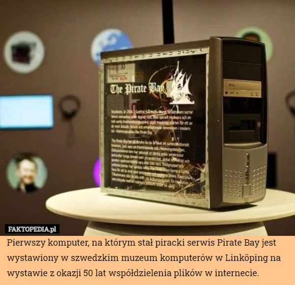 Pierwszy komputer, na którym stał piracki serwis Pirate Bay jest wystawiony w szwedzkim muzeum komputerów w Linköping na wystawie z okazji 50 lat współdzielenia plików w internecie. 