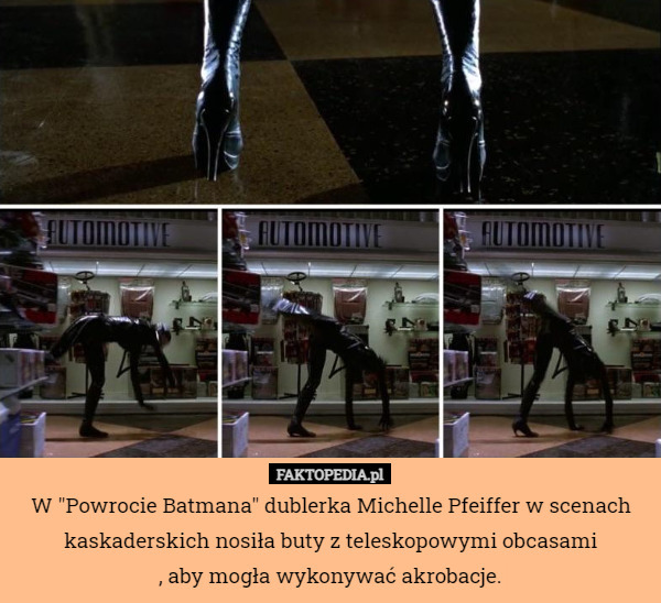 W "Powrocie Batmana" dublerka Michelle Pfeiffer w scenach kaskaderskich nosiła buty z teleskopowymi obcasami
, aby mogła wykonywać akrobacje. 
