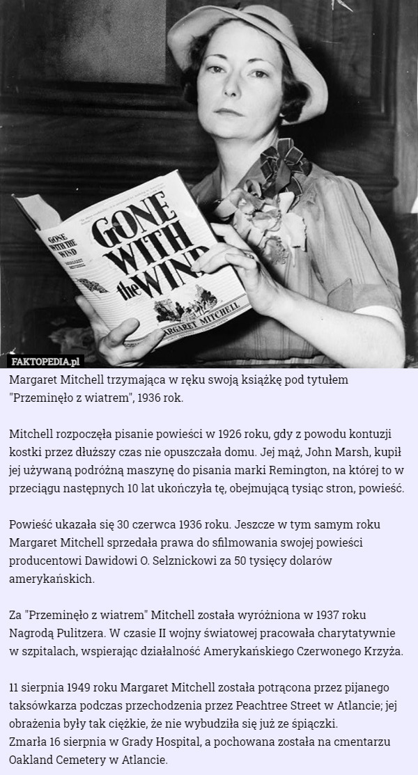 Margaret Mitchell trzymająca w ręku swoją książkę pod tytułem "Przeminęło z wiatrem", 1936 rok.

Mitchell rozpoczęła pisanie powieści w 1926 roku, gdy z powodu kontuzji kostki przez dłuższy czas nie opuszczała domu. Jej mąż, John Marsh, kupił jej używaną podróżną maszynę do pisania marki Remington, na której to w przeciągu następnych 10 lat ukończyła tę, obejmującą tysiąc stron, powieść.

Powieść ukazała się 30 czerwca 1936 roku. Jeszcze w tym samym roku Margaret Mitchell sprzedała prawa do sfilmowania swojej powieści producentowi Dawidowi O. Selznickowi za 50 tysięcy dolarów amerykańskich.

Za "Przeminęło z wiatrem" Mitchell została wyróżniona w 1937 roku Nagrodą Pulitzera. W czasie II wojny światowej pracowała charytatywnie
 w szpitalach, wspierając działalność Amerykańskiego Czerwonego Krzyża.

11 sierpnia 1949 roku Margaret Mitchell została potrącona przez pijanego taksówkarza podczas przechodzenia przez Peachtree Street w Atlancie; jej obrażenia były tak ciężkie, że nie wybudziła się już ze śpiączki.
 Zmarła 16 sierpnia w Grady Hospital, a pochowana została na cmentarzu Oakland Cemetery w Atlancie. 