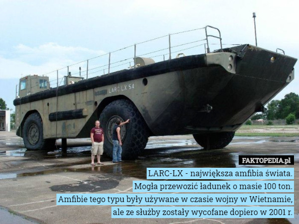 LARC-LX - największa amfibia świata.
Mogła przewozić ładunek o masie 100 ton.
Amfibie tego typu były używane w czasie wojny w Wietnamie, ale ze służby zostały wycofane dopiero w 2001 r. 