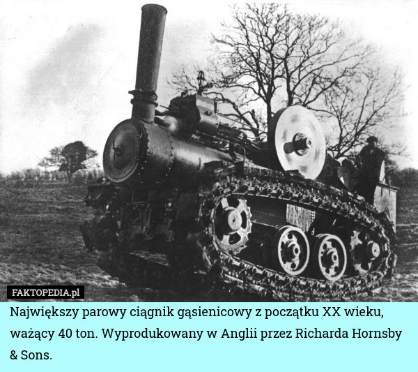 Największy parowy ciągnik gąsienicowy z początku XX wieku, ważący 40 ton. Wyprodukowany w Anglii przez Richarda Hornsby & Sons. 