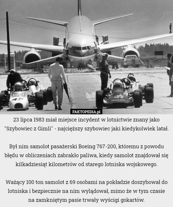23 lipca 1983 miał miejsce incydent w lotnictwie znany jako "Szybowiec z Gimli" - najcięższy szybowiec jaki kiedykolwiek latał.

Był nim samolot pasażerski Boeing 767-200, któremu z powodu błędu w obliczeniach zabrakło paliwa, kiedy samolot znajdował się kilkadziesiąt kilometrów od starego lotniska wojskowego.

Ważący 100 ton samolot z 69 osobami na pokładzie doszybował do lotniska i bezpiecznie na nim wylądował, mimo że w tym czasie
 na zamkniętym pasie trwały wyścigi gokartów. 