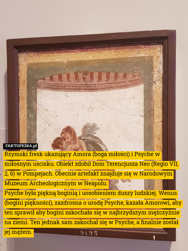 Rzymski fresk ukazujący Amora (boga miłości) i Psyche w miłosnym uścisku. Obiekt zdobił Dom Terencjusza Neo (Regio VII, 2, 6) w Pompejach. Obecnie artefakt znajduje się w Narodowym Muzeum Archeologicznym w Neapolu.
Psyche była piękną boginią i uosobieniem duszy ludzkiej. Wenus (bogini piękności), zazdrosna o urodę Psyche, kazała Amorowi, aby ten sprawił aby bogini zakochała się w najbrzydszym mężczyźnie na ziemi. Ten jednak sam zakochał się w Psyche, a finalnie został jej mężem. 