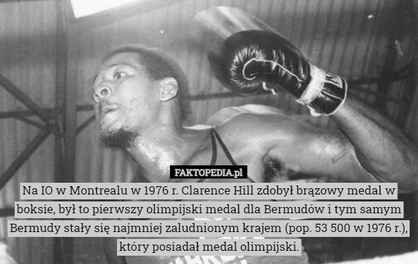 Na IO w Montrealu w 1976 r. Clarence Hill zdobył brązowy medal w boksie, był to pierwszy olimpijski medal dla Bermudów i tym samym Bermudy stały się najmniej zaludnionym krajem (pop. 53 500 w 1976 r.), który posiadał medal olimpijski. 