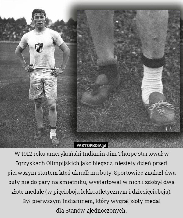W 1912 roku amerykański Indianin Jim Thorpe startował w Igrzyskach Olimpijskich jako biegacz, niestety dzień przed pierwszym startem ktoś ukradł mu buty. Sportowiec znalazł dwa buty nie do pary na śmietniku, wystartował w nich i zdobył dwa złote medale (w pięcioboju lekkoatletycznym i dziesięcioboju).
Był pierwszym Indianinem, który wygrał złoty medal
 dla Stanów Zjednoczonych. 