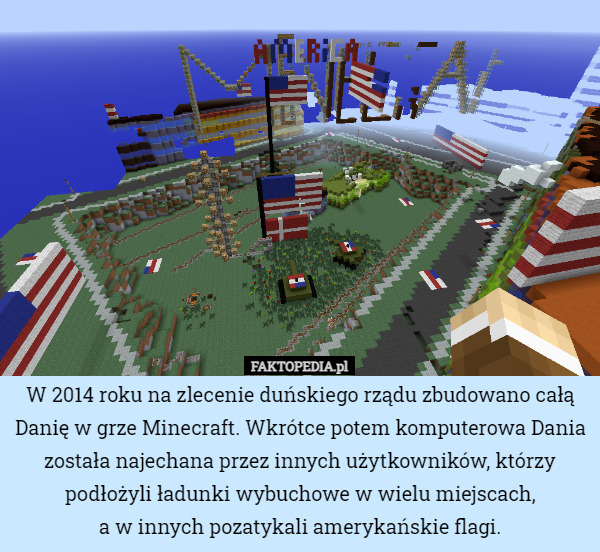 W 2014 roku na zlecenie duńskiego rządu zbudowano całą Danię w grze Minecraft. Wkrótce potem komputerowa Dania została najechana przez innych użytkowników, którzy podłożyli ładunki wybuchowe w wielu miejscach,
a w innych pozatykali amerykańskie flagi. 