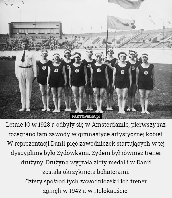 Letnie IO w 1928 r. odbyły się w Amsterdamie, pierwszy raz rozegrano tam zawody w gimnastyce artystycznej kobiet.
 W reprezentacji Danii pięć zawodniczek startujących w tej dyscyplinie było Żydówkami. Żydem był również trener drużyny. Drużyna wygrała złoty medal i w Danii
 została okrzyknięta bohaterami.
Cztery spośród tych zawodniczek i ich trener
 zginęli w 1942 r. w Holokauście. 