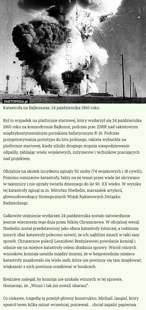 Katastrofa na Bajkonurze, 24 października 1960 roku.

Był to wypadek na platformie startowej, który wydarzył się 24 października 1960 roku na kosmodromie Bajkonur, podczas prac ZSRR nad rakietowym międzykontynentalnym pociskiem balistycznym R-16. Podczas przygotowywania prototypu do lotu próbnego, rakieta wybuchła na platformie startowej, kiedy silniki drugiego stopnia niespodziewanie odpaliły, zabijając wielu wojskowych, inżynierów i techników pracujących nad projektem.

Oficjalnie na skutek incydentu zginęły 92 osoby (74 wojskowych i 18 cywili). Pomimo rozmiarów katastrofy, fakty na jej temat przez wiele lat skrywano w tajemnicy i nie ujrzały światła dziennego do lat 90. XX wieku. W wyniku tej katastrofy zginął m.in. Mitrofan Niedielin, marszałek artylerii, głównodowodzący Strategicznych Wojsk Rakietowych Związku Radzieckiego.

Całkowite utajnienie wydarzeń 24 października zostało zatwierdzone jeszcze wieczorem tego dnia przez Nikitę Chruszczowa. W oficjalnej wersji Niedielin został przedstawiony jako ofiara katastrofy lotniczej, a rodzinom innych ofiar katastrofy polecono mówić, że ich najbliżsi zmarli w taki sam sposób. Chruszczow polecił Leonidowi Breżniewowi powołanie komisji i udanie się na miejsce katastrofy celem zbadania sprawy. Wśród różnych wniosków, komisja ustaliła między innymi, że w bezpośrednim miejscu katastrofy znajdowało się wiele osób, które nie powinny się tam znajdować; większość z nich powinna oczekiwać w bunkrach.

Breżniew nalegał, by komisja nie szukała winnych w tej sprawie, tłumacząc, że: „Winni i tak już zostali ukarani”.

Co ciekawe, tragedię tę przeżył główny konstruktor, Michaił Jangiel, który opuścił teren kilka minut wcześniej, ponieważ... chciał zapalić papierosa. 