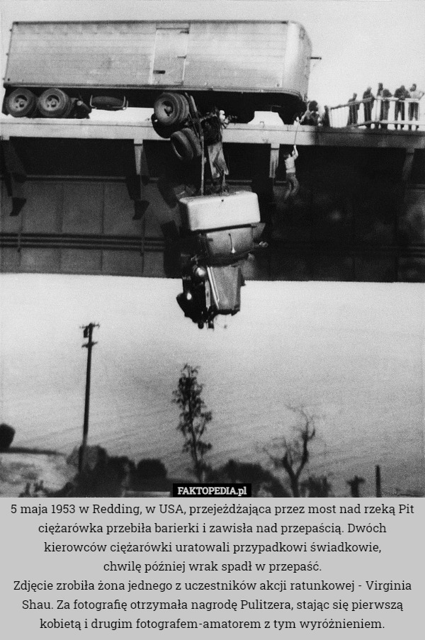5 maja 1953 w Redding, w USA, przejeżdżająca przez most nad rzeką Pit ciężarówka przebiła barierki i zawisła nad przepaścią. Dwóch kierowców ciężarówki uratowali przypadkowi świadkowie,
 chwilę później wrak spadł w przepaść.
Zdjęcie zrobiła żona jednego z uczestników akcji ratunkowej - Virginia Shau. Za fotografię otrzymała nagrodę Pulitzera, stając się pierwszą kobietą i drugim fotografem-amatorem z tym wyróżnieniem. 