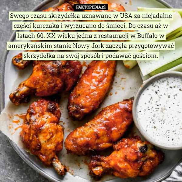 Swego czasu skrzydełka uznawano w USA za niejadalne części kurczaka i wyrzucano do śmieci. Do czasu aż w latach 60. XX wieku jedna z restauracji w Buffalo w amerykańskim stanie Nowy Jork zaczęła przygotowywać skrzydełka na swój sposób i podawać gościom. 
