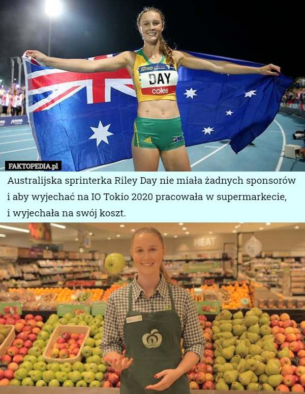 Australijska sprinterka Riley Day nie miała żadnych sponsorów i aby wyjechać na IO Tokio 2020 pracowała w supermarkecie,
 i wyjechała na swój koszt. 