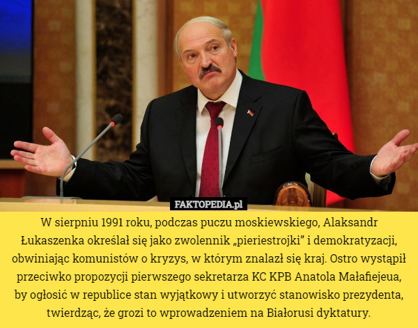 W sierpniu 1991 roku, podczas puczu moskiewskiego, Alaksandr Łukaszenka określał się jako zwolennik „pieriestrojki” i demokratyzacji, obwiniając komunistów o kryzys, w którym znalazł się kraj. Ostro wystąpił przeciwko propozycji pierwszego sekretarza KC KPB Anatola Małafiejeua, by ogłosić w republice stan wyjątkowy i utworzyć stanowisko prezydenta, twierdząc, że grozi to wprowadzeniem na Białorusi dyktatury. 