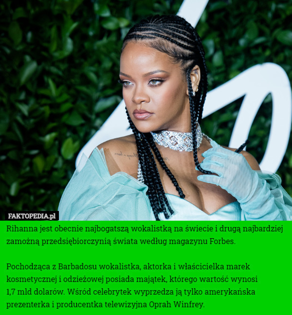 Rihanna jest obecnie najbogatszą wokalistką na świecie i drugą najbardziej zamożną przedsiębiorczynią świata według magazynu Forbes.

Pochodząca z Barbadosu wokalistka, aktorka i właścicielka marek kosmetycznej i odzieżowej posiada majątek, którego wartość wynosi
 1,7 mld dolarów. Wśród celebrytek wyprzedza ją tylko amerykańska prezenterka i producentka telewizyjna Oprah Winfrey. 