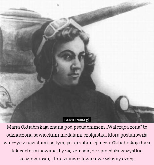 Maria Oktiabrskaja znana pod pseudonimem „Walcząca żona” to odznaczona sowieckimi medalami czołgistka, która postanowiła walczyć z nazistami po tym, jak ci zabili jej męża. Oktiabrskaja była tak zdeterminowana, by się zemścić, że sprzedała wszystkie kosztowności, które zainwestowała we własny czołg. 