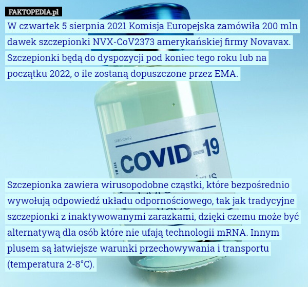 W czwartek 5 sierpnia 2021 Komisja Europejska zamówiła 200 mln dawek szczepionki NVX-CoV2373 amerykańskiej firmy Novavax. Szczepionki będą do dyspozycji pod koniec tego roku lub na początku 2022, o ile zostaną dopuszczone przez EMA.






Szczepionka zawiera wirusopodobne cząstki, które bezpośrednio wywołują odpowiedź układu odpornościowego, tak jak tradycyjne szczepionki z inaktywowanymi zarazkami, dzięki czemu może być alternatywą dla osób które nie ufają technologii mRNA. Innym plusem są łatwiejsze warunki przechowywania i transportu (temperatura 2-8°C). 