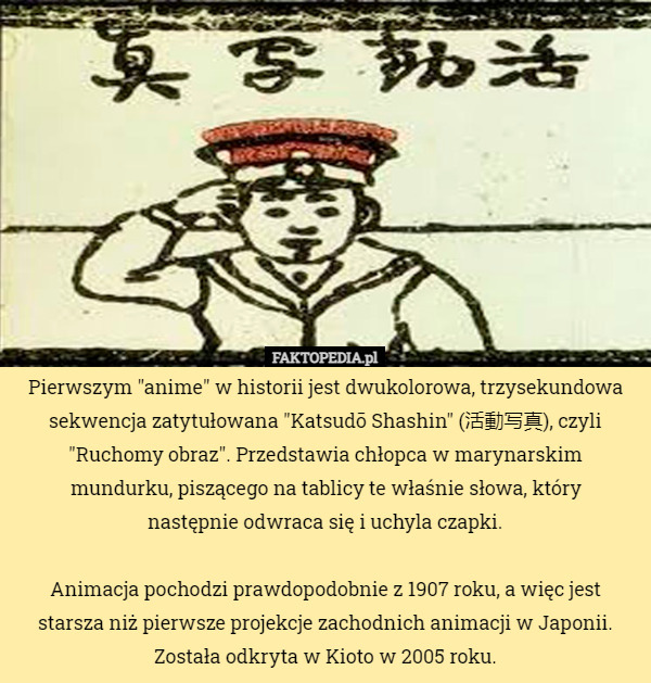 Pierwszym "anime" w historii jest dwukolorowa, trzysekundowa sekwencja zatytułowana "Katsudō Shashin" (活動写真), czyli "Ruchomy obraz". Przedstawia chłopca w marynarskim mundurku, piszącego na tablicy te właśnie słowa, który
 następnie odwraca się i uchyla czapki.

Animacja pochodzi prawdopodobnie z 1907 roku, a więc jest starsza niż pierwsze projekcje zachodnich animacji w Japonii. Została odkryta w Kioto w 2005 roku. 