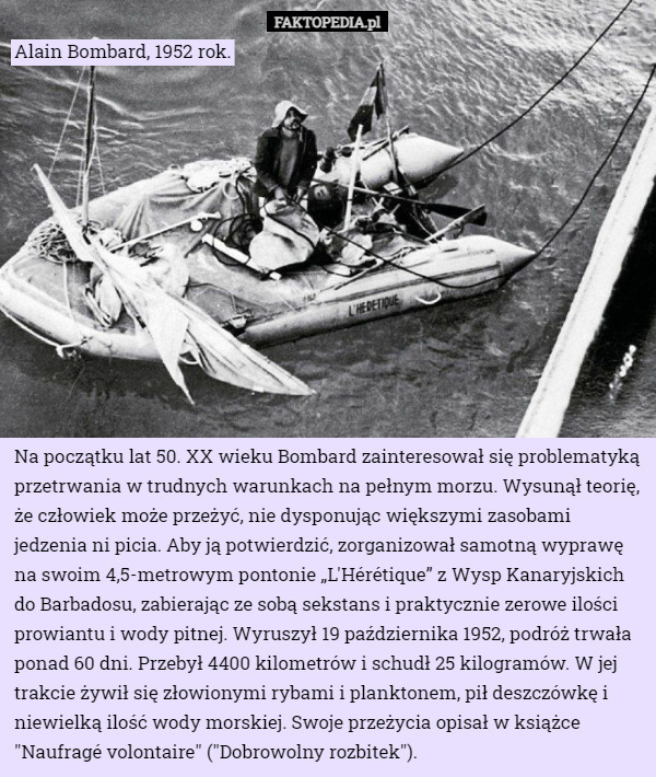 Alain Bombard, 1952 rok. Na początku lat 50. XX wieku Bombard zainteresował się problematyką przetrwania w trudnych warunkach na pełnym morzu. Wysunął teorię, że człowiek może przeżyć, nie dysponując większymi zasobami jedzenia ni picia. Aby ją potwierdzić, zorganizował samotną wyprawę na swoim 4,5-metrowym pontonie „L'Hérétique” z Wysp Kanaryjskich do Barbadosu, zabierając ze sobą sekstans i praktycznie zerowe ilości prowiantu i wody pitnej. Wyruszył 19 października 1952, podróż trwała ponad 60 dni. Przebył 4400 kilometrów i schudł 25 kilogramów. W jej trakcie żywił się złowionymi rybami i planktonem, pił deszczówkę i niewielką ilość wody morskiej. Swoje przeżycia opisał w książce "Naufragé volontaire" ("Dobrowolny rozbitek"). 