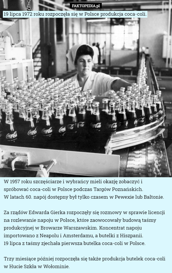 19 lipca 1972 roku rozpoczęła się w Polsce produkcja coca-coli. W 1957 roku szczęściarze i wybrańcy mieli okazję zobaczyć i spróbować coca-coli w Polsce podczas Targów Poznańskich.
 W latach 60. napój dostępny był tylko czasem w Pewexie lub Baltonie.

Za rządów Edwarda Gierka rozpoczęły się rozmowy w sprawie licencji na rozlewanie napoju w Polsce, które zaowocowały budową taśmy produkcyjnej w Browarze Warszawskim. Koncentrat napoju importowano z Neapolu i Amsterdamu, a butelki z Hiszpanii.
 19 lipca z taśmy zjechała pierwsza butelka coca-coli w Polsce.

Trzy miesiące później rozpoczęła się także produkcja butelek coca-coli w Hucie Szkła w Wołominie. 
