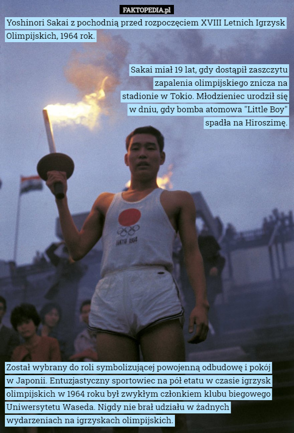 Yoshinori Sakai z pochodnią przed rozpoczęciem XVIII Letnich Igrzysk Olimpijskich, 1964 rok. Sakai miał 19 lat, gdy dostąpił zaszczytu zapalenia olimpijskiego znicza na stadionie w Tokio. Młodzieniec urodził się w dniu, gdy bomba atomowa "Little Boy" spadła na Hiroszimę. Został wybrany do roli symbolizującej powojenną odbudowę i pokój
 w Japonii. Entuzjastyczny sportowiec na pół etatu w czasie igrzysk olimpijskich w 1964 roku był zwykłym członkiem klubu biegowego Uniwersytetu Waseda. Nigdy nie brał udziału w żadnych
 wydarzeniach na igrzyskach olimpijskich. 