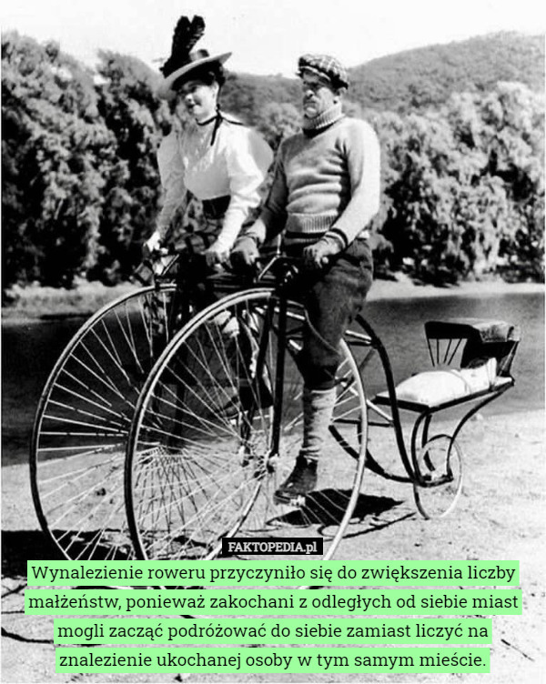 Wynalezienie roweru przyczyniło się do zwiększenia liczby małżeństw, ponieważ zakochani z odległych od siebie miast mogli zacząć podróżować do siebie zamiast liczyć na znalezienie ukochanej osoby w tym samym mieście. 