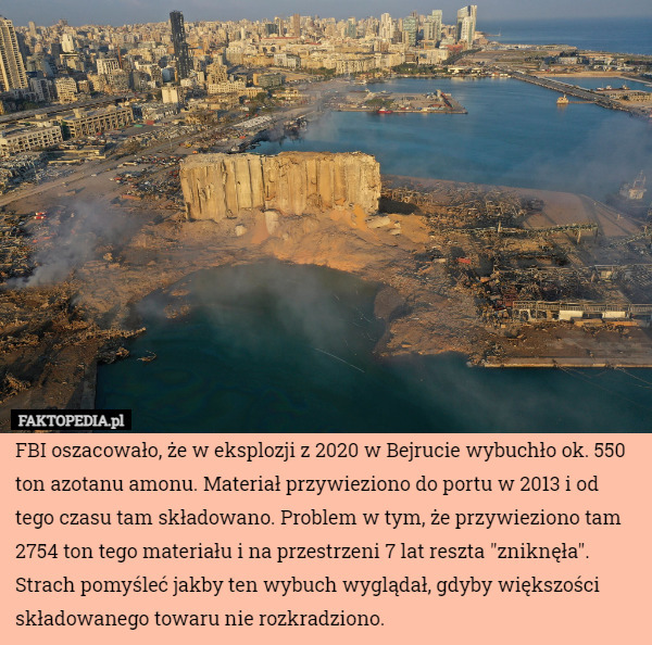 FBI oszacowało, że w eksplozji z 2020 w Bejrucie wybuchło ok. 550 ton azotanu amonu. Materiał przywieziono do portu w 2013 i od tego czasu tam składowano. Problem w tym, że przywieziono tam 2754 ton tego materiału i na przestrzeni 7 lat reszta "zniknęła".
Strach pomyśleć jakby ten wybuch wyglądał, gdyby większości składowanego towaru nie rozkradziono. 