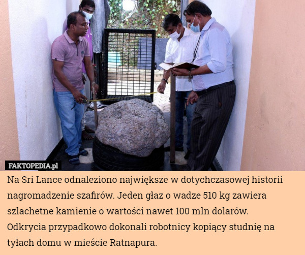 Na Sri Lance odnaleziono największe w dotychczasowej historii nagromadzenie szafirów. Jeden głaz o wadze 510 kg zawiera szlachetne kamienie o wartości nawet 100 mln dolarów.
Odkrycia przypadkowo dokonali robotnicy kopiący studnię na tyłach domu w mieście Ratnapura. 