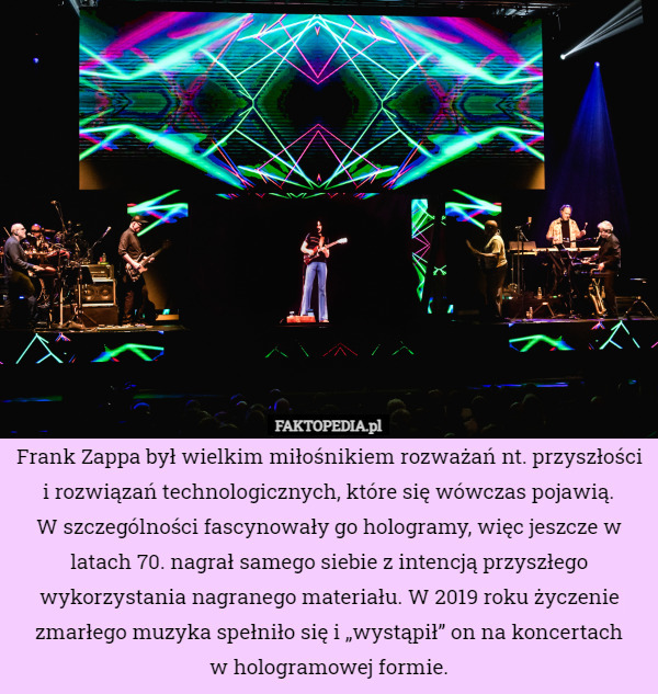 Frank Zappa był wielkim miłośnikiem rozważań nt. przyszłości i rozwiązań technologicznych, które się wówczas pojawią.
W szczególności fascynowały go hologramy, więc jeszcze w latach 70. nagrał samego siebie z intencją przyszłego wykorzystania nagranego materiału. W 2019 roku życzenie zmarłego muzyka spełniło się i „wystąpił” on na koncertach
w hologramowej formie. 