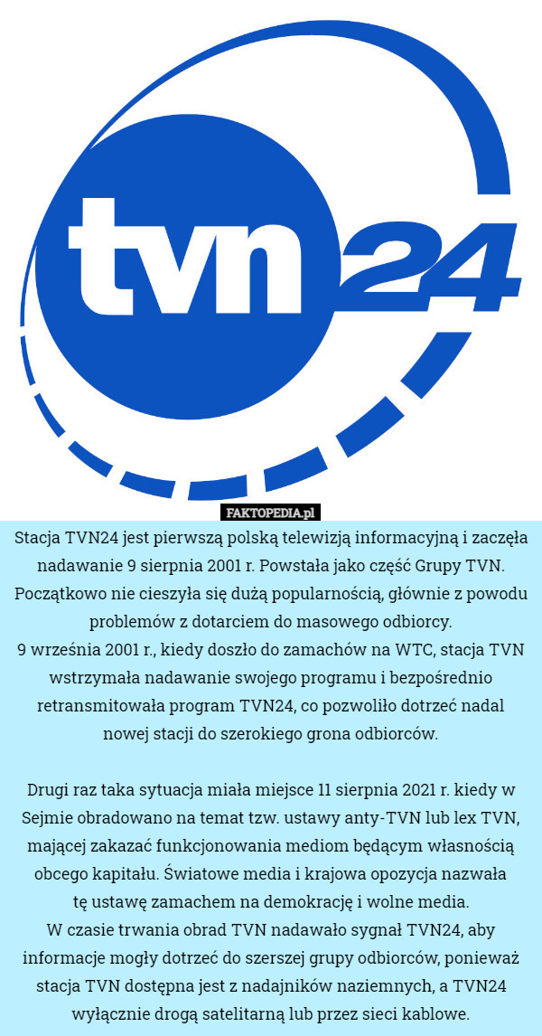 Stacja TVN24 jest pierwszą polską telewizją informacyjną i zaczęła nadawanie 9 sierpnia 2001 r. Powstała jako część Grupy TVN.
Początkowo nie cieszyła się dużą popularnością, głównie z powodu problemów z dotarciem do masowego odbiorcy.
9 września 2001 r., kiedy doszło do zamachów na WTC, stacja TVN wstrzymała nadawanie swojego programu i bezpośrednio retransmitowała program TVN24, co pozwoliło dotrzeć nadal nowej stacji do szerokiego grona odbiorców.

Drugi raz taka sytuacja miała miejsce 11 sierpnia 2021 r. kiedy w Sejmie obradowano na temat tzw. ustawy anty-TVN lub lex TVN, mającej zakazać funkcjonowania mediom będącym własnością obcego kapitału. Światowe media i krajowa opozycja nazwała
 tę ustawę zamachem na demokrację i wolne media.
 W czasie trwania obrad TVN nadawało sygnał TVN24, aby informacje mogły dotrzeć do szerszej grupy odbiorców, ponieważ stacja TVN dostępna jest z nadajników naziemnych, a TVN24 wyłącznie drogą satelitarną lub przez sieci kablowe. 