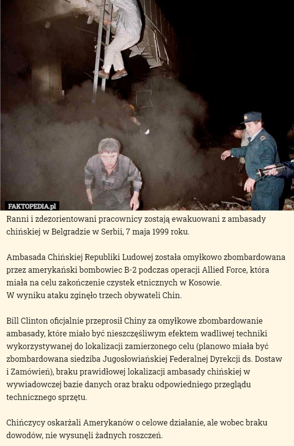 Ranni i zdezorientowani pracownicy zostają ewakuowani z ambasady chińskiej w Belgradzie w Serbii, 7 maja 1999 roku.

Ambasada Chińskiej Republiki Ludowej została omyłkowo zbombardowana przez amerykański bombowiec B-2 podczas operacji Allied Force, która miała na celu zakończenie czystek etnicznych w Kosowie.
 W wyniku ataku zginęło trzech obywateli Chin.

Bill Clinton oficjalnie przeprosił Chiny za omyłkowe zbombardowanie ambasady, które miało być nieszczęśliwym efektem wadliwej techniki wykorzystywanej do lokalizacji zamierzonego celu (planowo miała być zbombardowana siedziba Jugosłowiańskiej Federalnej Dyrekcji ds. Dostaw
 i Zamówień), braku prawidłowej lokalizacji ambasady chińskiej w wywiadowczej bazie danych oraz braku odpowiedniego przeglądu technicznego sprzętu.

Chińczycy oskarżali Amerykanów o celowe działanie, ale wobec braku dowodów, nie wysunęli żadnych roszczeń. 
