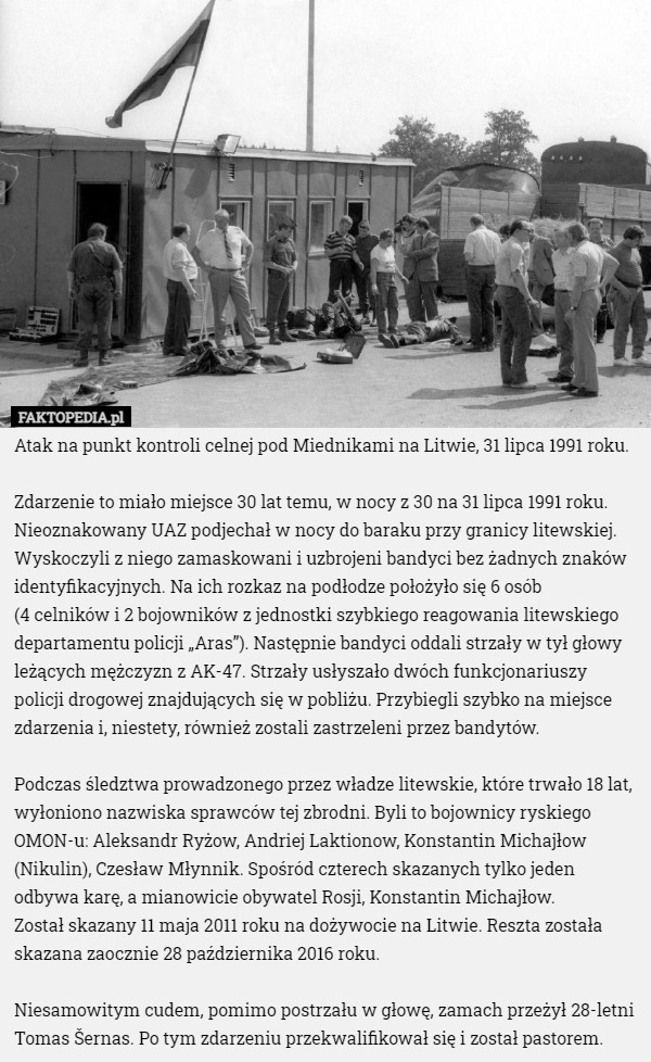 Atak na punkt kontroli celnej pod Miednikami na Litwie, 31 lipca 1991 roku.

Zdarzenie to miało miejsce 30 lat temu, w nocy z 30 na 31 lipca 1991 roku. Nieoznakowany UAZ podjechał w nocy do baraku przy granicy litewskiej. Wyskoczyli z niego zamaskowani i uzbrojeni bandyci bez żadnych znaków identyfikacyjnych. Na ich rozkaz na podłodze położyło się 6 osób
 (4 celników i 2 bojowników z jednostki szybkiego reagowania litewskiego departamentu policji „Aras”). Następnie bandyci oddali strzały w tył głowy leżących mężczyzn z AK-47. Strzały usłyszało dwóch funkcjonariuszy policji drogowej znajdujących się w pobliżu. Przybiegli szybko na miejsce zdarzenia i, niestety, również zostali zastrzeleni przez bandytów.

Podczas śledztwa prowadzonego przez władze litewskie, które trwało 18 lat, wyłoniono nazwiska sprawców tej zbrodni. Byli to bojownicy ryskiego OMON-u: Aleksandr Ryżow, Andriej Laktionow, Konstantin Michajłow (Nikulin), Czesław Młynnik. Spośród czterech skazanych tylko jeden odbywa karę, a mianowicie obywatel Rosji, Konstantin Michajłow.
 Został skazany 11 maja 2011 roku na dożywocie na Litwie. Reszta została skazana zaocznie 28 października 2016 roku.

Niesamowitym cudem, pomimo postrzału w głowę, zamach przeżył 28-letni Tomas Šernas. Po tym zdarzeniu przekwalifikował się i został pastorem. 
