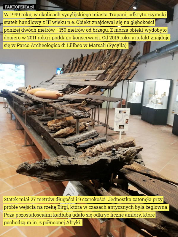 W 1999 roku, w okolicach sycylijskiego miasta Trapani, odkryto rzymski statek handlowy z III wieku n.e. Obiekt znajdował się na głębokości
 poniżej dwóch metrów - 150 metrów od brzegu. Z morza obiekt wydobyto dopiero w 2011 roku i poddano konserwacji. Od 2015 roku artefakt znajduje się w Parco Archeologico di Lilibeo w Marsali (Sycylia).



















Statek miał 27 metrów długości i 9 szerokości. Jednostka zatonęła przy próbie wejścia na rzekę Birgi, która w czasach antycznych była żeglowna. Poza pozostałościami kadłuba udało się odkryć liczne amfory, które pochodzą m.in. z północnej Afryki. 