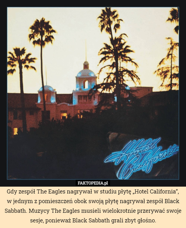 Gdy zespół The Eagles nagrywał w studiu płytę „Hotel California”, w jednym z pomieszczeń obok swoją płytę nagrywał zespół Black Sabbath. Muzycy The Eagles musieli wielokrotnie przerywać swoje sesje, ponieważ Black Sabbath grali zbyt głośno. 