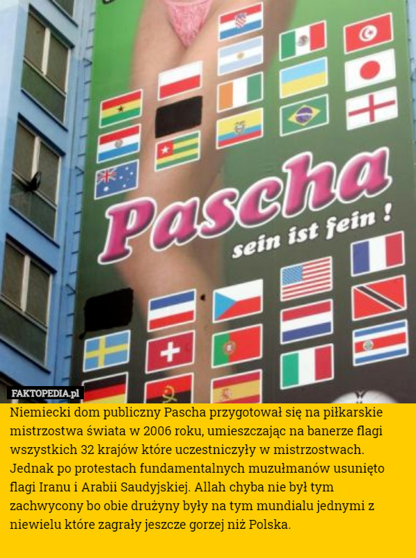 Niemiecki dom publiczny Pascha przygotował się na piłkarskie mistrzostwa świata w 2006 roku, umieszczając na banerze flagi wszystkich 32 krajów które uczestniczyły w mistrzostwach. Jednak po protestach fundamentalnych muzułmanów usunięto flagi Iranu i Arabii Saudyjskiej. Allah chyba nie był tym zachwycony bo obie drużyny były na tym mundialu jednymi z niewielu które zagrały jeszcze gorzej niż Polska. 