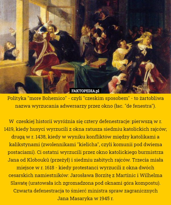 Polityka "more Bohemico" - czyli "czeskim sposobem" - to żartobliwa nazwa wyrzucania adwersarzy przez okno (łac. "de fenestra").

W  czeskiej historii wyróżnia się cztery defenestracje: pierwszą w r. 1419, kiedy husyci wyrzucili z okna ratusza siedmiu katolickich rajców; drugą w r. 1438, kiedy w wyniku konfliktów między katolikami a kalikstynami (zwolennikami "kielicha", czyli komunii pod dwiema postaciami). Ci ostatni wyrzucili przez okno katolickiego burmistrza Jana od Klobouků (przeżył) i siedmiu zabitych rajców. Trzecia miała miejsce w r. 1618 - kiedy protestanci wyrzucili z okna dwóch cesarskich namiestników: Jarosława Borzitę z Martinic i Wilhelma Slavatę (uratowała ich zgromadzona pod oknami góra kompostu). Czwarta defenestracja to śmierć ministra spraw zagranicznych
 Jana Masaryka w 1945 r. 