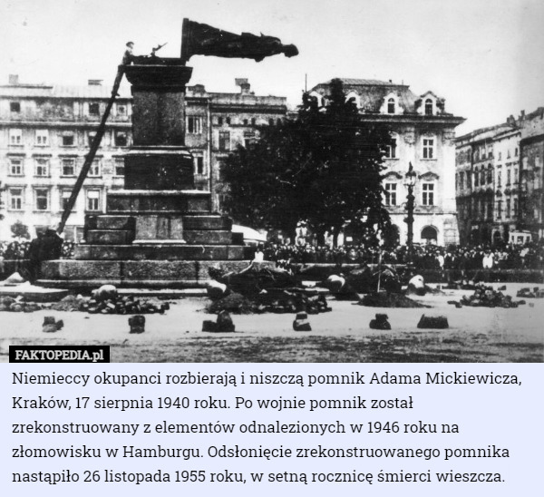 Niemieccy okupanci rozbierają i niszczą pomnik Adama Mickiewicza, Kraków, 17 sierpnia 1940 roku. Po wojnie pomnik został zrekonstruowany z elementów odnalezionych w 1946 roku na złomowisku w Hamburgu. Odsłonięcie zrekonstruowanego pomnika nastąpiło 26 listopada 1955 roku, w setną rocznicę śmierci wieszcza. 