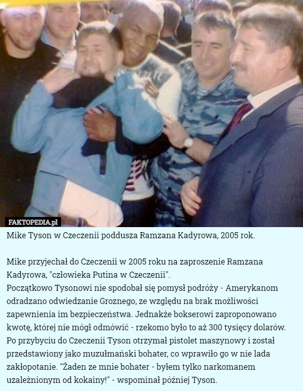 Mike Tyson w Czeczenii poddusza Ramzana Kadyrowa, 2005 rok.

Mike przyjechał do Czeczenii w 2005 roku na zaproszenie Ramzana Kadyrowa, "człowieka Putina w Czeczenii".
Początkowo Tysonowi nie spodobał się pomysł podróży - Amerykanom odradzano odwiedzanie Groznego, ze względu na brak możliwości zapewnienia im bezpieczeństwa. Jednakże bokserowi zaproponowano kwotę, której nie mógł odmówić - rzekomo było to aż 300 tysięcy dolarów. Po przybyciu do Czeczenii Tyson otrzymał pistolet maszynowy i został przedstawiony jako muzułmański bohater, co wprawiło go w nie lada zakłopotanie. "Żaden ze mnie bohater - byłem tylko narkomanem uzależnionym od kokainy!" - wspominał później Tyson. 